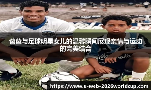 爸爸与足球明星女儿的温馨瞬间展现亲情与运动的完美结合